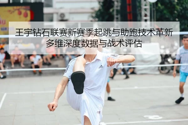 王宇钻石联赛新赛季起跳与助跑技术革新多维深度数据与战术评估